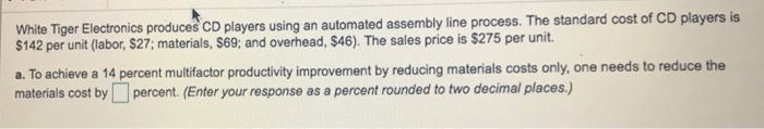 White Tiger Electronics produces CD players using an automated assembly line process. The standard cost of CD players is $142 per unit (labor, $27; materials, $69, and overhead, $46). The sales price is $275 per unit. a. To achieve a 14 percent multifactor productivity improvement by reducing materials costs only, one needs to reduce the materials cost bypercent. (Enter your response as a percent rounded to two decimal places)