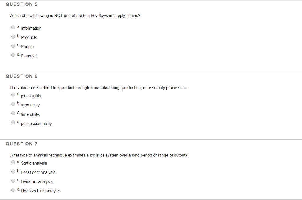 QUESTION 5 Which of the following is NOT one of the four key flows in supply chains? a. Information O b. Products O C. People Finances QUESTION 6 The value that is added to a product through a manufacturing, production, or assembly process is... place utility b. form utility Ctime utility possession utility QUESTION7 What type of analysis technique examines a logistics system over a long period or range of output? a. Static analysis Least cost analysis C. Dynamic analysis d. Node vs Link analysis