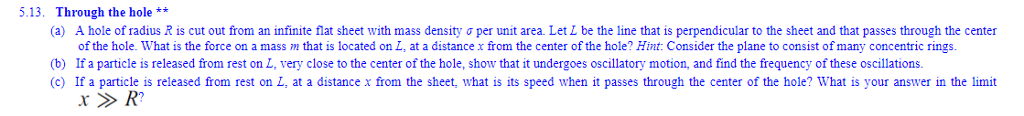 5.13. Through the hole ** (a) A hole of radius R is cut out from an infinite flat sheet with mass density σ per unit area Let L be the line that is perpendicular to the sheet and that passes through the center of the hole. What is the force on a massm that is located on L, at a distance x from the center of the hole? Hint Consider the plane to consist of many concentric rings. (b) If a particle is released from rest on L, very close to the center of the hole, show that it undergoes oscillatory motion, and find the frequency of these oscillations. (c) If a particle is released from rest on L, at a distance x from the sheet, what is its speed when it passes through the center of the hole? What is your answer in the limit