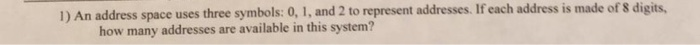 1) An address space uses three symbols: 0, 1, and 2 to represent addresses. If each address is made of s digits, how many addresses are available in this system?