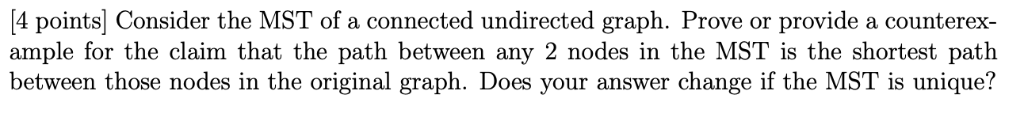 4 points Consider the MST of a connected undirected graph. Prove or provide a counterex- ample for the claim that the path be