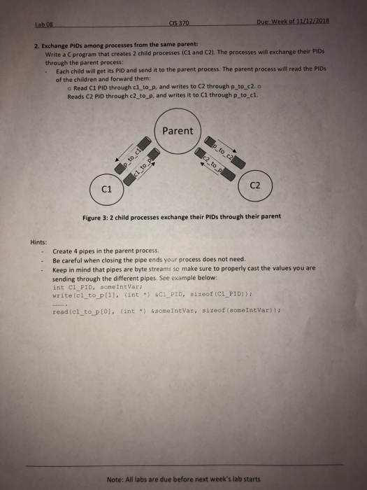 Due: Week of 11/12/2018 Lab 08 2. Exchange PIDs among processes from the same parent: Write a C program that creates 2 child processes (C1 and C2]. The processes will exchange their PIDs through the parent process: Each child will get its PID and send it to the parent process. The parent process will read the PIDs of the children and forward them: o Read C1 PID through c1_to_p, and writes to C2 through p_ to_c2. o Reads C2 PID through c2_to_p, and writes it to C1 through p to c1. Parent C2 C1 Figure 3: 2 child 

<div class=