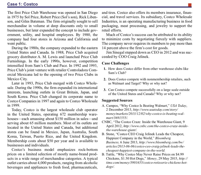 Case 1: Costco The first Price Club Warehouse was opened in San Diego and tires. Costco also offers its members insurance, finan in 1975 by Sol Price, Robert Price (Sols son), Rick Liben cial, and travel services. Its subsidiary, Costco Wholesale son, and Giles Bateman. The firm originally sought toe Industries, is an operating manufacturing business in food merchandise in volume at deep discounts only to small packaging, meat processing, and jewelry to support the businesses, but later expanded the concept to include gov retail efforts. ernment, utility, and hospital employees. 

<div class=