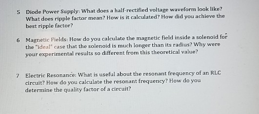 Diode Power Supply: What does a half-rectified voltage waveform look like? What does ripple factor mean? How is it calculated? How did you achieve the best ripple factor? 5 Magnetic Fields: How do you calculate the magnetic field inside a solenoid for the ideal case that the solenoid is much longer than its radius? Why were your experimental results so different from this theoretical value? 6 Electric Resonance: What is useful about the resonant frequency of an RLC circuit? How do you calculate the resonant frequency? How do you determine the quality factor of a circuit 7