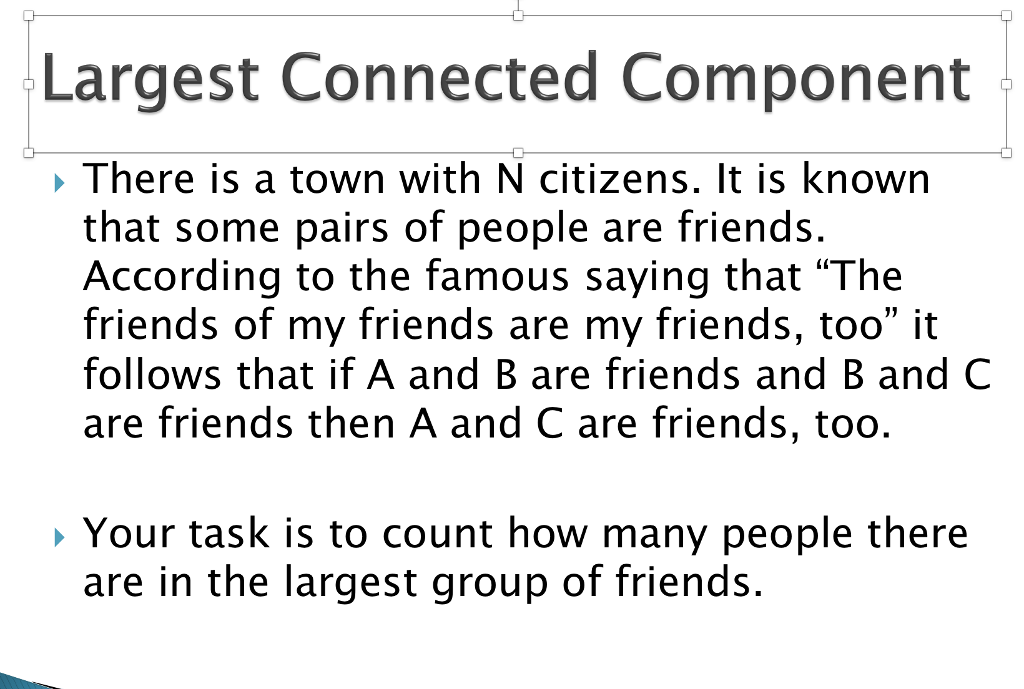 Largest Connected Component ? There is a town with N citizens. It is known that some pairs of people are friends. According to the famous saying that The friends of my friends are my friends, too it follows that if A and B are friends and B and C are friends then A and C are friends, too. » Your task is to count how many people there are in the largest group of friends.