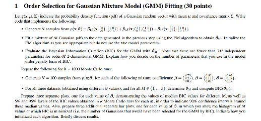 1 Order Selection for Gaussian Mixture Model (GMM) Fitting (30 points) d hal implements be lollowiny Fit a mixrare af M Caussian pdis to the dntn generated in the previas susing the PM alrhm ra ahnA FM algorirhm as you appritebu donotuse the ue model naamers nirialize rhe + Rvnluare 1he Bovasian Information Critenon (HIC for the GMM wirh . Non, naar nme arà faaer than ?M îndependenr u the number oparas hal yuu use in dhe mveet paramelers lr wer-M 2-dimensional GlIM. Expli hw u &e de ay lerBIC. Repear the following forR-Monte Carlo rans: . 

<div class=