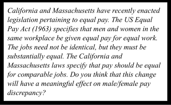 California and Massachusetts have recently enacted legislation pertaining to equal pay. The US Equal Pay Act (1963) specifies that men and women in the same workplace be given equal pay for equal work. The jobs need not be identical, but they must be substantially equal. The California and Massachusetts laws specify that pay should be equal for comparable jobs. Do you think that this change will have a meaningful effect on maleffemale pay discrepancy?
