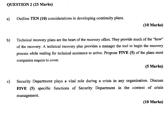 QUESTION 2 (25 Marks) a) Outline TEN (10) considerations in developing continuity plans. (10 Marks) Technical recovery plans are the heart of the recovery effort. They provide much of the how of the recovery. A technical recovery plan provides a manager the tool to begin the recovery process while waiting for technical assistance to arrive. Propose FTVE (5) of the plans most companies require to cover. b) (5 Marks) c) Secrity Department plays a vital role during a crisis in any organization. Discuss FIVE (5) specific functions of Security Department in the context of crisis management. (10 Marks)