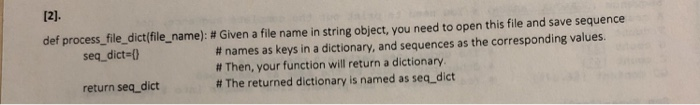 12]. def process-file-dict(file-name): # Given a file name in string object, you need to open this file and save sequence # names as keys in a dictionary, and sequences as the corresponding values. # Then, your function will return a dictionary # The returned dictionary is named as seq-dict seq_dict 0 return seq_dict
