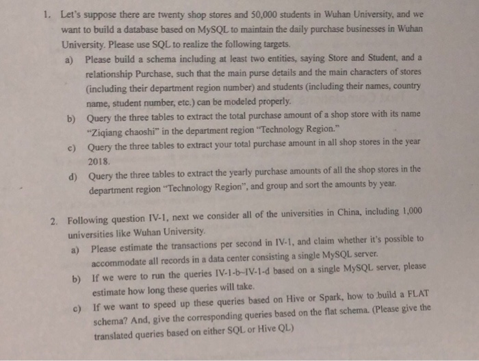 1. Lets suppose there are twenty shop stores and 50,000 students in Wuhan University, and we want to build a database based on MySQL to maintain the daily purchase businesses in Wuhan University. Please use SQL to realize the following targets a) Please build a schema including at least two entities, saying Store and Student, and a relationship Purchase, such that the main purse details and the main characters of stores (including their department region number) and students (including their names, country name, student number, etc.) can be modeled properly Query the three tables to extract the total 

<div class=