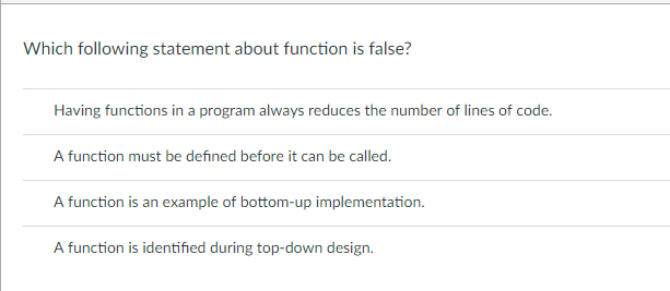 Which following statement about function is false? Having functions in a program always reduces the number of lines of code. e de ned before it can be calle A function is an example of bottom-up implementation A function is identified during top-down design.