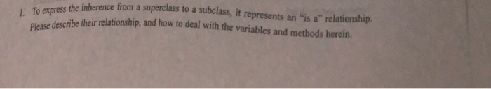 To express the inherence from a superclass to a subclass, it represents an is a relationship. Plase descrihe theirlationship, and how to deal with the variables and methods herein.