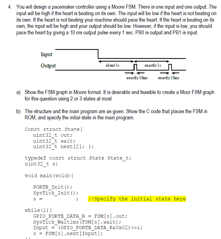 4. You will design a pacemaker controller using a Moore FSM. There is one input and one output. The input will be high if the heart is beating on its own. The input will be low if the heart is not beating on its own. If the heart is not beating your machine should pace the heart. If the heart is beating on its own, the input will be high and your output should be low. However, if the input is low, you should pace the heart by giving a 10 ms output pulse every 1 sec. PB0 is output and PB1 is input. Input Output about ls exactly 1s exactly 10ms exactly 10ms a) Show the FSM graph in Moore format. It is desirable and feasible to create a Moor FSM graph for this question using 2 or 3 states at most. b) The structure and the main program are as given. Show the C code that places the FSM in ROM, and specify the initial state in the main program Const struct State uint32 t out uint32 t wait; uint32 t next[21 typedef const struct State State t; uint32 t s; void main (void) t PORTB Init ); SysTick_Inito; //Specify the initial state here while (1) GPIO PORTB DATA R FSMIs] .out; SysTick_Waitlms (FSM[s].wait); Input = (GPIOPORTBDATAR&Ox02) >>1; sFSM[s].next [Input]; - - -