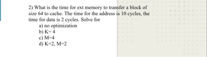 2) What is the time for ext memory to transfer a block of size 64 to cache. The time for the address is 10 cycles, the time f