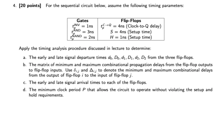 4. [20 points] For the sequential circuit below, assume the following timing parameters: eFlip-Flops Gates NVnst£-0 -4ns (Clo