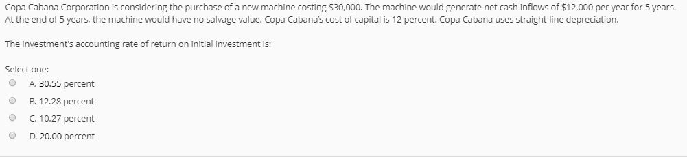 Copa Cabana Corporation is considering the purchase of a new machine costing $30,000. The machine would generate net cash inflows of $12.000 per year for 5 years. At the end of 5 years, the machine would have no salvage value. Copa Cabanas cost of capital is 12 percent. Copa Cabana uses straight-line depreciation. The investments accounting rate of return on initial investment is: Select one: A. 30.55 percent B. 12.28 percent O C. 10.27 percent D. 20.00 percent