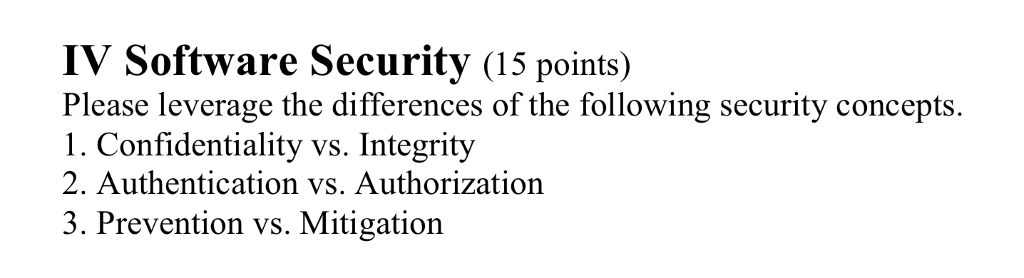 IV Software Security (15 points) Please leverage the differences of the following security concepts. 1. Confidentiality vs. Integrity 2. Authentication vs. Authorization 3. Prevention vs. Mitigation