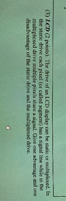 (3) ICD (2 points). The drive of an LCD display can be static or multiplexed. In the static drive each pixel (or called segment) has a signal line while in the multiplexed drive multiple pixels share a signal. Give one advantage and one disadvantage of the static drive and the multiplexed drive.