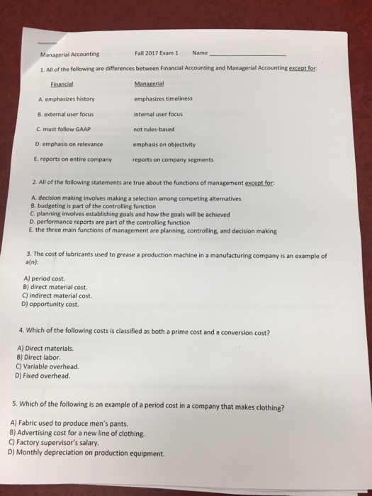 Managerial Accounting Fall 2017 Exam1 Name 1. All of the following are differences between Financial Accounting and Managerial Accounting except for: Managerial emphasizes timeliness internal user focus not rules-based emphasis on objectivity reports on company segments Financial A emphasizes history B. external user focus C. must follow GAAP D. emphasis on relevance E. reports on entire company 2. All of the following statements are true about the functions of management except for A. decision making involves making a selection among competing alternatives B. budgeting is part of the controlling function C. planning involves establishing goals and how the goals will be achieved D. performance reports are part of the controlling function E. the three main functions of management are planning, controlling, and decision making 3. The cost of lubricants used to grease a production machine in a manufacturing company is an example of a(n): A) period cost. B) direct material cost. C) indirect material cost. D) opportunity cost. 4. Which of the following costs is classified as both a prime cost and a conversion cost? A) Direct materials. 8) Direct labor. C) Variable overhead D) Fixed overhead 5. Which of the following is an example of a period cost in a company that makes clothing? A) Fabric used to produce mens pants. 8) Advertising cost for a new line of clothing. C) Factory supervisors salary. D) Monthly depreciation on production equipment.