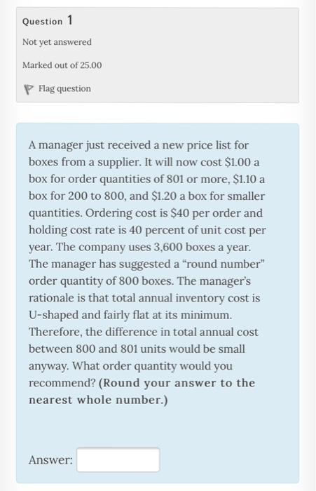 Question 1 Not yet answered Marked out of 25.00 Flag question A manager just received a new price list for boxes from a supplier. It will now cost $1.00 a box for order quantities of 801 or more, $1.10 a box for 200 to 800, and $1.20 a box for smaller quantities. Ordering cost is $40 per order and holding cost rate is 40 percent of unit cost per year. The company uses 3,600 boxes a year. The manager has suggested a round number order quantity of 800 boxes. The managers rationale is that total annual inventory cost is U-shaped and fairly flat at its minimum Therefore, the difference in total annual cost between 800 and 801 units would be small anyway. What order quantity would you recommend? (Round your answer to the nearest whole number.) Answer: