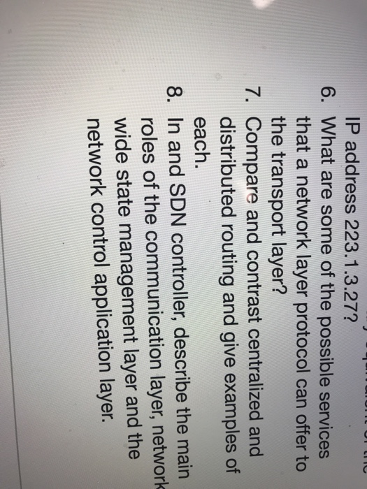 P address 223.1.3.27? 6. What are some of the possible services that a network layer protocol can offer to the transport layer? 7. Compare and contrast centralized and distributed routing and give examples of each. 8. In and SDN controller, describe the main roles of the communication layer, networlk wide state management layer and the network control application layer.