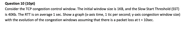 Question 10 (10pt) Consider the TCP congestion control window. The initial window size is 1KB, and the Slow Start Threshold (