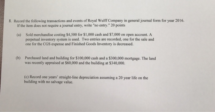 8. Record the following transactions and events of Royal Wulff Company in general journal form for year 2016. If the item does not require a journal entry, write no entry.20 points Sold merchandise costing $4,500 for $1,000 cash and $7,000 on open account. A perpetual inventory system is used. Two entries are recorded, one for the sale and one for the CGS expense and Finished Goods Inventory is decreased. (a) (b) Purchased land and building for $100,000 cash and a $300,000 mortgage. The land was recently appraised at S60,000 and the building at $340,000. (c) Record one years straight-line depreciation assuming a 20 year life on the building with no salvage value.