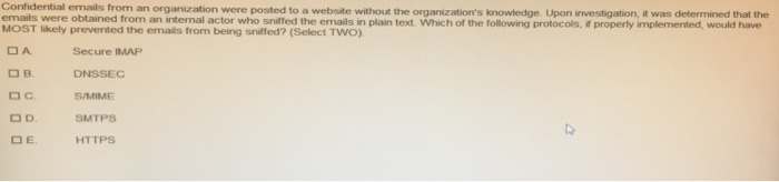 Confidential emails from an organization were posted to a website without the organizations knowledge Upon investigation, it was determined that the emails were obtained from an internal actor who sniffed the emails in plain text. Which of the following protocols, E properly implemented, would have MOST ikely prevented the emails from being snifed? (Select TWO) DA Secure IMAP DB DNSSEC C. O D. OE S/MIME HTTPS