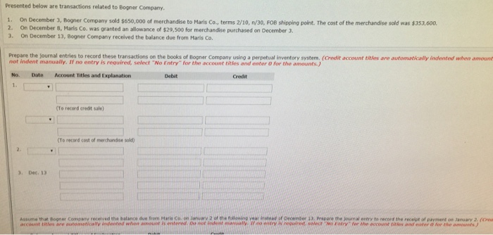 Presented below are transactions related to Bogner Company 1. On December 3, Bogner Company sold $650,000 of merchandise to Maris Co., terms 2/10, n/30, FOB shipping point. The cost of the merchandise sold was $353,600. 2. On December 8, Maris Co, was granted an allowance of $29,500 for merchandise purchased on December 3 3. On December 13, Bogner Company received the balance due from Maris Co. Prepare the journal entries to record these transactions on the books of Bogner Company using a perpetual inventory system, (Credit account titles are automatically indented when amount not indent manually. If no entry is required, select No Entry for the account titles and enter 0 for the anmounts.) Date Account Titles and Explanation Debit Credit 1. (To record credt sale) To record cost of merchandise sold) . Dec. 13 Assume that Bogner Company received the balance due from Mar Co on wary 2 of the oloning year estead of December 13. Prepare the Jounal enery to record the receipt of payment os January 3. nccount ttles are automotically insdented whon noot is entered, C not indeint maity n enterysolech wo oury for the sccount tiaes and ater for the amounts
