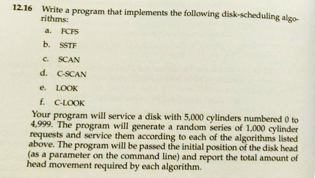 12.16 Write a program that implements the following disk-scheduling algo- rithms: a. FCFS b. SSTF c. SCAN d. C-SCAN e. LOOK f