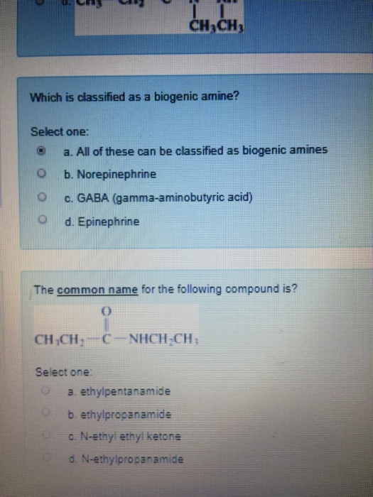 CH CH Which is classified as a biogenic amine? Select one: a. All of these can be classified as biogenic amines O b. Norepinephrine c. GABA (gamma-aminobutyric acid) O d. Epinephrine The common name for the following compound is? CH,CH 2 C-NHCH 2CH ; Select one a. ethylpentanamide b. ethylpropanamide c. N-ethyl ethyl ketone d. N-ethylpropanamide