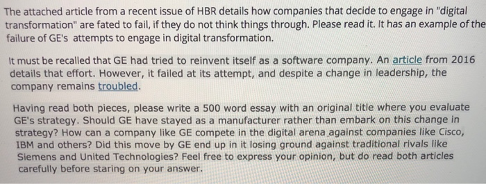 The attached article from a recent issue of HBR details how companies that decide to engage in digital transformation are fated to fail, if they do not think things through. Please read it. It has an example of the failure of GEs attempts to engage in digital transformation. It must be recalled that GE had tried to reinvent itself as a software company. An article from 2016 details that effort. However, it failed at its attempt, and despite a change in leadership, the company remains troubled Having read both pieces, please write a 500 word essay with an 

<div class=