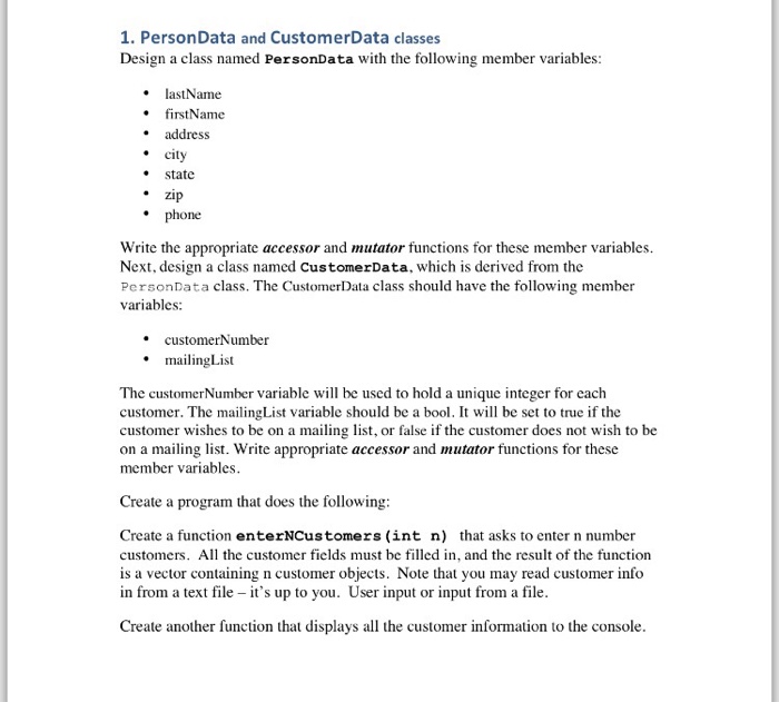 1. PersonData and CustomerData classes Design a class named PersonData with the following member variables: lastName firstName address city state zip Zip ne Write the appropriate accessor and mutator functions for these member variables. Next, design a class named CustomerData, which is derived from the PersonData class. The CustomerDataclass should have the following member variables: . customerNumber mailingList The customerNumber variable will be used to hold a unique integer for each customer. The mailingList variable should be a bool. It will be set to true if the customer wishes to be on a mailing list, or false if the customer does not wish to be on a mailing list. Write appropriate accessor and mutator functions for these member variables Create a program that does the following: Create a function enterNCustomers int n) that asks to enter n number customers. All the customer ficlds must be filled in, and the result of the function is a vector containing n customer objects. Note that you may read customer info in from a text file - its up to you. User input or input from a file. Create another function that displays all the customer information to the console.