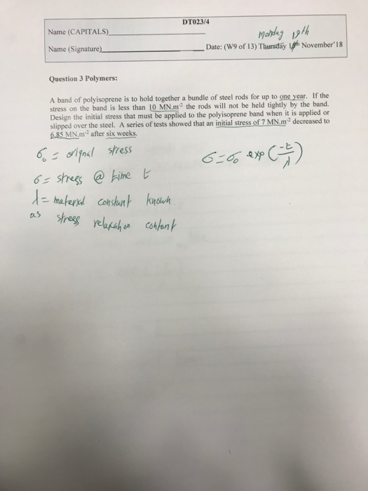 DTO23/4 Name (CAPITALS) mabey 94t Name (Signature) Date: (W9 of 13) Thursday h November18 Question 3 Polymers: A band of polyisoprene is to hold together a bundle of steel rods for up to one year. If the stress on the band is less than 10 MN.m2 the rods will not be held tightly by the band Design the initial stress that must be applied to the polyisoprene band when it is applied or slipped over the steel. A series of tests showed that an initial stress of 7 MN.m2 decreased to 6.85 MN.m2 after six weeks l tress