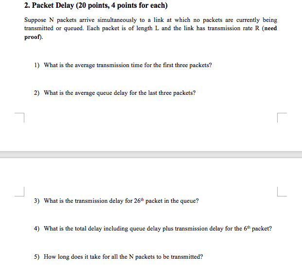 2. Packet Delay (20 points, 4 points for each) are currently being Suppose N packets arrive simultaneously to a link at which no packets transmitted or queued. Each packet is of length L and the link has transmission rate R (need proof). 1) What is the average transmission time for the first three packets? 2) What is the average queue delay for the last three packets? 3) What is the transmission delay for 26th packet in the queue? 4) What is the total delay including queue delay plus transmission delay for the 6th packet? 5) How long does it take for all the N packets to be transmitted?