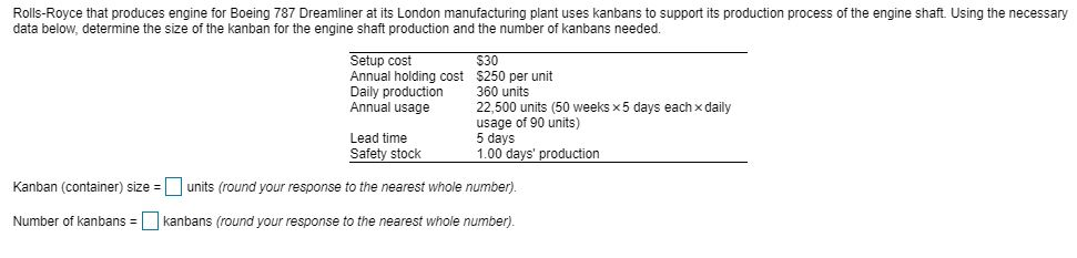 Rolls-Royce that produces engine for Boeing 787 Dreamliner at its London manufacturing plant uses kanbans to support its production process of the engine shaft. Using the necessary data below, determine the size of the kanban for the engine shaft production and the number of kanbans needed. Setup cost Annual holding cost $250 per unit Daily production 360 units Annual usage 22,500 units (50 weeks x5 days echxdaily $30 Lead time Safety stock usage of 90 units) 5 days 1.00 days production Kanban (containe) sizeunits (round your response to the nearest whole number). Number of kanbans kanbans (round your response to the nearest whole number).