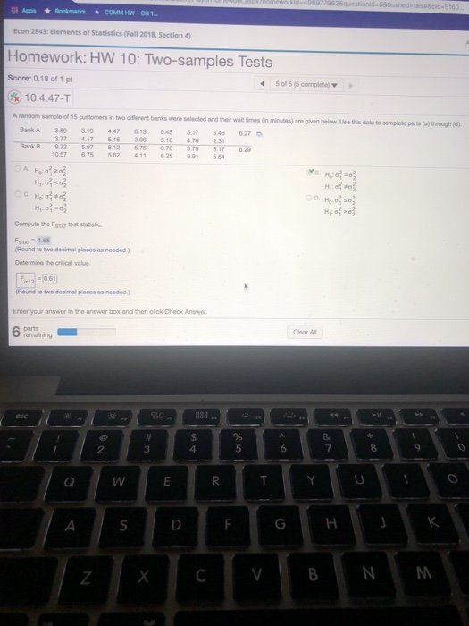 la Apps ★ Bookrarks * COMMHW.CHI Econ 2843: Elements of Statistics (Fall 2018, Section 4) Homework: HW 10: Two-samples Tests Score: 0.18 of 1 pt 5 of 5 (5 complebe) ) 10.4.47-T random sample of 15 customers in two diflerent banks were selected and t BankA 359 3.19 447 6.13 045 5.17 648 heir wait times (in minutes) are given below Use this data to complete parts (a) through (d) 627 77 417 548 3.06 5.16 4.76 231 .57 6.75 5.62 11 625 9.91 5 Compute the Fstr test statistic STAT 1.65 Round to two decimal places as needed) Determine the oritical value Round to two decimal places as needed) Enter your answer in the answer box and then olick Check Answer 6 pamnaining Clear All 2 3 4 5