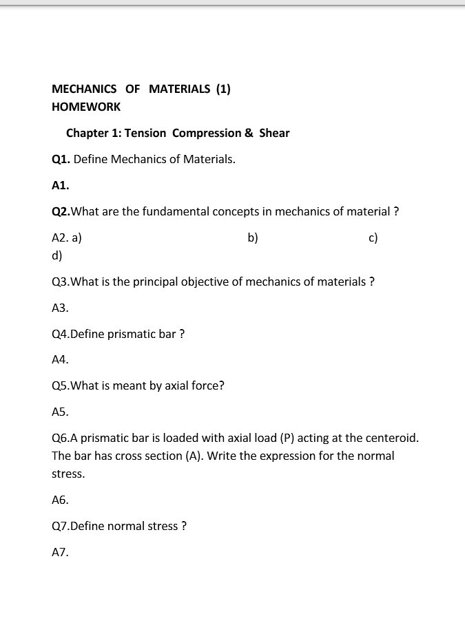 MECHANICS OF MATERIALS (1) HOMEWORK Chapter 1: Tension Compression & Shear Q1. Define Mechanics of Materials A1. Q2.What are the fundamental concepts in mechanics of material? A2. a) d) b) c) Q3.What is the principal objective of mechanics of materials? АЗ. Q4.Define prismatic bar? A4 Q5.What is meant by axial force? A5. Q6.A prismatic bar is loaded with axial load (P) acting at the centeroid. The bar has cross section (A). Write the expression for the normal stress A6 Q7.Define normal stress? A7.