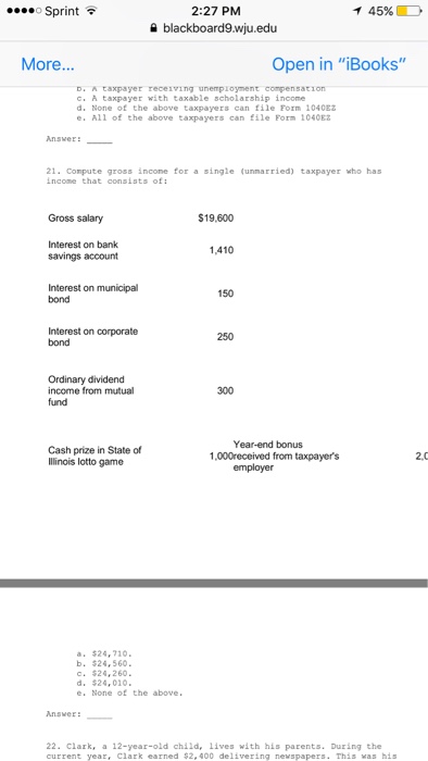 2:27 PM 9 blackboard9.wju.edu Sprint イ 45%) More... Open in iBooks A taxpayer receiving unempioyment compensation c. A taxpayer with taxable scholarship income d. None of the above taxpayers can file Form 1040EZ e. All of the above taxpayers can file Form 1040E Answer ! 21. Compute gross incone for a single (unnarried) taxpayer who has income that consists ofi Gross salary $19,600 Interest on bank savings account 1,410 Interest on municipal bond 150 Interest on corporate bond 250 Ordinary dividend income from mutual 300 Year-end bonus Cash prize in State of Ilinois lotto game 1,000received from taxpayers 2.0 a. $24,710 b. $24,560 C. $24,260. d. $24,010. e. None of the above Answer:- 22. Clark, a 12-year-old child, lives with his parents. During the current year, clark earned $2,400 delivering newspapers This was his