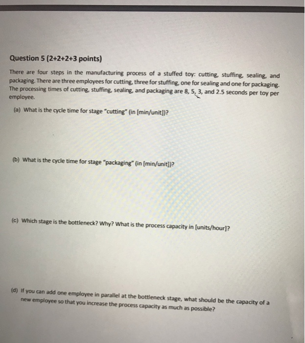 Question 5 (2+2+2+3 points) There are four steps in the manufacturing process of a stuffed toy: cutting, stuffing, sealing, and packaging. There are three employees for cutting, three for stuffing, one for sealing and one for The processing times of cutting, stuffing, sealing, and packaging are 8, 5, 3, and 2.5 seconds employee. packaging. per toy per (a) What is the cycle time for stage cutting (in [min/unitl)? (b) What is the cycle time for stage packaging (in [min/unit)? (c) Which stage is the bottleneck? Why? What is the process capacity in [units/hour)? (d) If you can add one employee in parallel at the bottleneck stage, what should be the capacity of a new employee so that you increase the process capacity as much as possible?