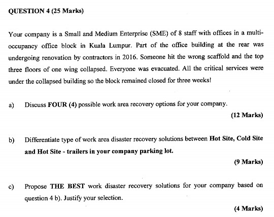 QUESTION 4 (25 Marks) Your company is a Small and Medium Enterprise (SME) of 8 staff with offices in a multi occupancy office block in Kuala Lumpur. Part of the office building at the rear was undergoing renovation by contractors in 2016. Someone hit the wrong scaffold and the top three floors of one wing collapsed. Everyone was evacuated. All the critical services were under the collapsed building so the block remained closed for three weeks! s O () possible work area recovery options for your company (12 Marks) Differentiate type of work arca disaster recovery solusions between Hot Site, Cold Site and Hot Site trailers in your company parking lot. b) (9 Marks) Propose THE BEST work disaster recovery solutions for your company based on question 4 b). Justify your selection. c) (4 Marks)