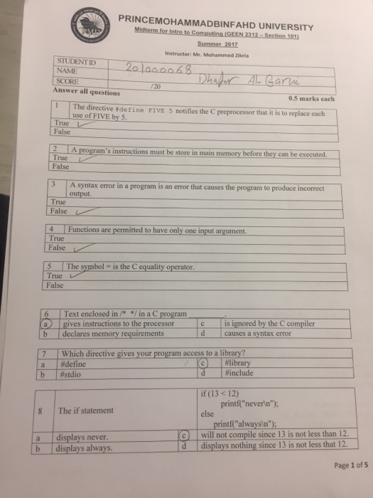 PRINCEMOHAMMADBINFAHD UNIVERSITY Instructor: Mr. Mohammed Zkria STUDENTID NAME SCORE /20 Answer all questions 0.5 marks each - T rective e define -otifies the C preprocessor that it is to replace each E use of FIVE by 5. True False 2 A programs instruct tions must be store in main memory before they can be executed rue False 3 A syntax error in a program is an error that causes the program to produce incorrect output True False 4 Functions are permitted to have only one input argument True False The symbol = is the c equality operator. True False 6 Text enclosed in/* / in a C program a gives instructions to the processor b declares memory requirements is ignored by the C compiler dcauses a syntax error 7 a b Which directive gives your program access to a library? l#define | #stdio library l#include | d if (13 < 12) printfneverin); 8 The if statement else printfalways n) a displays never b displays always will not compile since 13 is not less than 12 d displays nothing since 13 is not less that 12. Page 1 of s