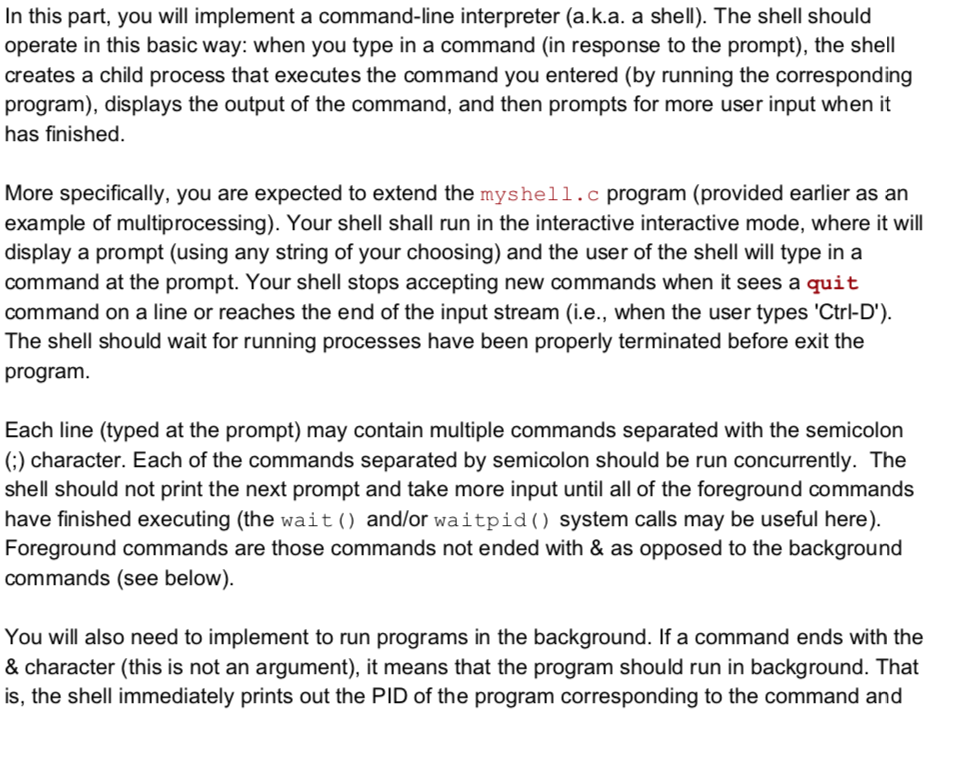 In this part, you will implement a command-line interpreter (a.k.a. a shell). The shell should operate in this basic way: when you type in a command (in response to the prompt), the shell creates a child process that executes the command you entered (by running the corresponding program), displays the output of the command, and then prompts for more user input when it has finished. More specifically, you are expected to extend the myshell.c program (provided earlier as an example of multiprocessing). Your shell shall run in the interactive interactive mode, where it will display a prompt (using any string of your choosing) and the user of the shell will type in a command at the prompt. Your shell stops accepting new commands when it sees a quit command on a line or reaches the end of the input stream (i.e., when the user types Ctrl-D The shell should wait for running processes have been properly terminated before exit th program. Each line (typed at the prompt) may contain multiple commands separated with the semicolon (;) character. Each of the commands separated by semicolon should be run concurrently. The shell should not print the next prompt and take more input until all of the foreground commands have finished executing (the wait) and/or waitpid) system calls may be useful here) Foreground commands are those commands not ended with & as opposed to the background commands (see below) You will also need to implement to run programs in the background. If a command ends with the & character (this is not an argument), it means that the program should run in background. That is, the shell immediately prints out the PID of the program corresponding to the command and