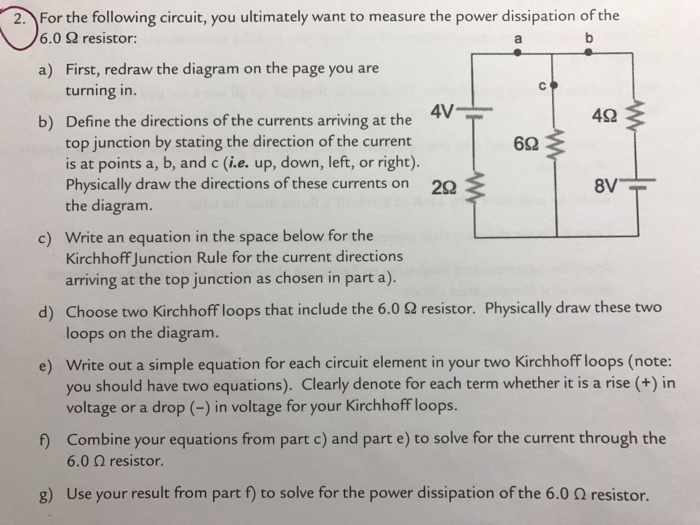 2. For the following circuit, you ultimately want to measure the power dissipation of the 6.0 S2 resistor: a) First, redraw the diagram on the page you are turning in. 4V 42 b) Define the directions of the currents arriving at the top junction by stating the direction of the current 62 is at points a, b, and c (i.e. up, down, left, or right). Physically draw the directions of these currents on 22 8V the diagram. c) write an equation in the space below for the Kirchhoff Junction Rule for the current directions arriving at the top junction as chosen in part a). d) Choose two Kirchhoff loops that include the 6.0 2 resistor. Physically draw these two loops on the diagram. e) write out a simple equation for each circuit element in your two Kirchhoffloops (note: you should have two equations). Clearly denote for each term whether it is a rise in voltage or a drop in voltage for your Kirchhoff loops. Combine your equations from part c) and part e) to solve for the current through the 6.0 Q resistor. g) Use your result from part to solve for the power dissipation of the 6.0 Q resistor.