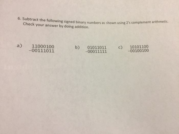 6. Subtract the foll Check your answer by doing addition. owing signed binary numbers as shown using 2s complement arithmetic. a) 11000100 -00111011 b) 01011011 c -00100100