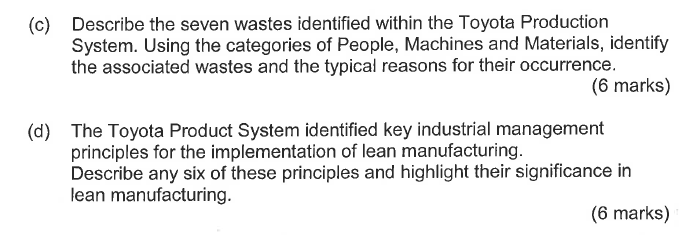 Describe the seven wastes identified within the Toyota Production System. Using the categories of People, Machines and Materials, identify the associated wastes and the typical reasons for their occurrence. (c) (6 marks) The Toyota Product System identified key industrial management principles for the implementation of lean manufacturing. Describe any six of these principles and highlight their significance in lean manufacturing. (d) (6 marks)