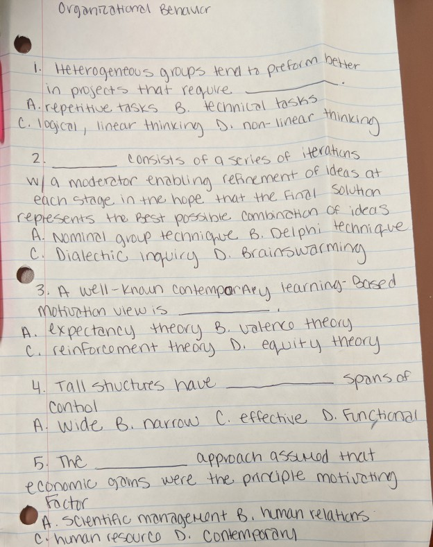 OvganotHoncl Benauer L. HeHerogentes gaups tend ta prerein beter in pwiects that reaure. repenue tasks tecnnical hsk 4h5 C. logcal, linear thinxiny non- line 2 consisis of a series of iHerahens wa moder enabna secement of ideas at each taoe in tne hope mat te final Soluhon represents the pest possinie. Comanchon of ideas Nominal ayoup ecnniqque B Delphi technique arninay Caed 3. A wel Knon contemparAruy le mohurthon vie w is A. Expectancuy theory 8 valenco theory reinforto ment the D equituy neory Conhol A wide e narrow C erechve D. Funchonal 5 Theappoach assuuod that Focth ecoromio oins were the, piripie motivet А. scientific omanageHunt b nnun relatens