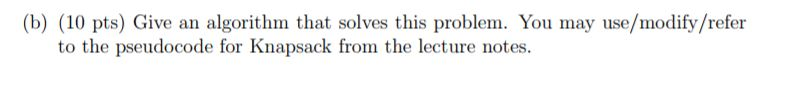 (b) (10 pts) Give an algorithm that solves this problem. You may use/modify/refer to the pseudocode for Knapsack from the lec