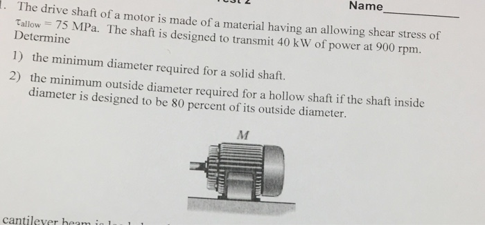 Name The drive shaft of a motor is made of a material having an allowing shear stress of Determine 1) the minimum diameter required for a solid shaft. Tallow 75 MPa. The shaft is designed to transmit 40 k W of power at 900 rpm. m outside diameter required for a hollow shaft if the shaft inside diameter is designed to be 80 percent of its outside diameter. cantilever heam i l1