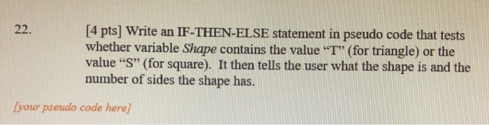 22. [4 pts] Write an IF-THEN-ELSE statement in pseudo code that tests whether variable Shape contains the value T (for tria